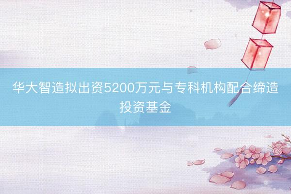 华大智造拟出资5200万元与专科机构配合缔造投资基金