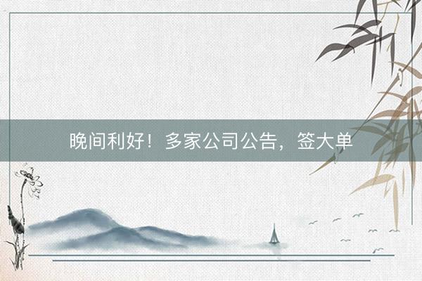 晚间利好！多家公司公告，签大单