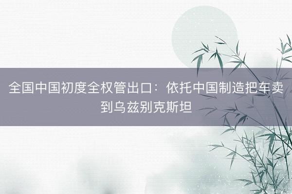 全国中国初度全权管出口：依托中国制造把车卖到乌兹别克斯坦